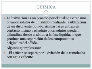 QUIMICA
 La lixiviación es un proceso por el cual se extrae uno
o varios solutos de un sólido, mediante la utilización
de un disolvente líquido. Ambas fases entran en
contacto íntimo y el soluto o los solutos pueden
difundirse desde el sólido a la fase líquida, lo que
produce una separación de los componentes
originales del sólido.
Algunos ejemplos son:
 - El azúcar se separa por lixiviación de la remolacha
con agua caliente.
 