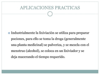  Industrialmente la lixiviación se utiliza para preparar
pociones, para ello se toma la droga (generalmente
una planta medicinal) se pulveriza, y se mezcla con el
menstruo (alcohol), se coloca en un lixiviador y se
deja macerando el tiempo requerido.
APLICACIONES PRACTICAS
 