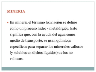 MINERIA
 En minería el término lixiviación se define
como un proceso hidro - metalúrgico. Esto
significa que, con la ayuda del agua como
medio de transporte, se usan químicos
específicos para separar los minerales valiosos
(y solubles en dichos líquidos) de los no
valiosos.
 