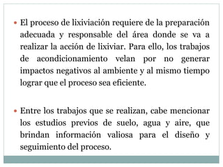  El proceso de lixiviación requiere de la preparación
adecuada y responsable del área donde se va a
realizar la acción de lixiviar. Para ello, los trabajos
de acondicionamiento velan por no generar
impactos negativos al ambiente y al mismo tiempo
lograr que el proceso sea eficiente.
 Entre los trabajos que se realizan, cabe mencionar
los estudios previos de suelo, agua y aire, que
brindan información valiosa para el diseño y
seguimiento del proceso.
 
