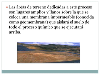  Las áreas de terreno dedicadas a este proceso
son lugares amplios y llanos sobre la que se
coloca una membrana impermeable (conocida
como geomembrana) que aislará el suelo de
todo el proceso químico que se ejecutará
arriba.
 