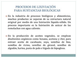PROCESOS DE LIXIVIACIÓN
PARA SUSTANCIAS BIOLÓGICAS
 En la industria de procesos biológicos y alimenticios,
muchos productos se separan de su estructura natural
original por medio de una lixiviación líquido-sólido. Un
proceso importante es la lixiviación de azúcar de las
remolachas con agua caliente.
 En la producción de aceites vegetales, se emplean
disolventes orgánicos como hexano, acetona y éter, para
extraer aceite de cacahuate, soya, semillas de lino,
semillas de ricino, semillas de girasol, semillas de
algodón, harina, pasta de palo e hígado de hipogloso.
 