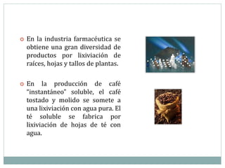  En la industria farmacéutica se
obtiene una gran diversidad de
productos por lixiviación de
raíces, hojas y tallos de plantas.
 En la producción de café
“instantáneo” soluble, el café
tostado y molido se somete a
una lixiviación con agua pura. El
té soluble se fabrica por
lixiviación de hojas de té con
agua.
 