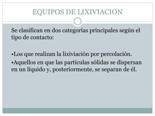 EQUIPOS DE LIXIVIACION
Se clasifican en dos categorías principales según el
tipo de contacto:
•Los que realizan la lixiviación por percolación.
•Aquellos en que las partículas sólidas se dispersan
en un líquido y, posteriormente, se separan de él.
 