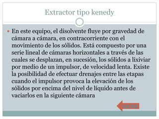 Extractor tipo kenedy
 En este equipo, el disolvente fluye por gravedad de
cámara a cámara, en contracorriente con el
movimiento de los sólidos. Está compuesto por una
serie lineal de cámaras horizontales a través de las
cuales se desplazan, en sucesión, los sólidos a lixiviar
por medio de un impulsor, de velocidad lenta. Existe
la posibilidad de efectuar drenajes entre las etapas
cuando el impulsor provoca la elevación de los
sólidos por encima del nivel de líquido antes de
vaciarlos en la siguiente cámara
VOLVER
 