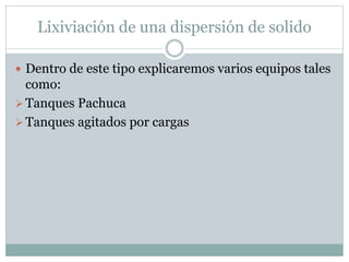 Lixiviación de una dispersión de solido
 Dentro de este tipo explicaremos varios equipos tales
como:
Tanques Pachuca
Tanques agitados por cargas
 