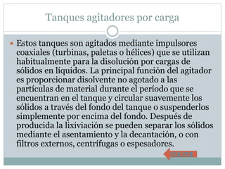 Tanques agitadores por carga
 Estos tanques son agitados mediante impulsores
coaxiales (turbinas, paletas o hélices) que se utilizan
habitualmente para la disolución por cargas de
sólidos en líquidos. La principal función del agitador
es proporcionar disolvente no agotado a las
partículas de material durante el período que se
encuentran en el tanque y circular suavemente los
sólidos a través del fondo del tanque o suspenderlos
simplemente por encima del fondo. Después de
producida la lixiviación se pueden separar los sólidos
mediante el asentamiento y la decantación, o con
filtros externos, centrífugas o espesadores.
VOLVER
 