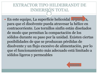 EXTRACTOR TIPO HILDEBRANDT DE
INMERSIÓN TOTAL
 En este equipo, La superficie helicoidal se perfora,
para que el disolvente pueda atravesar la hélice en
contracorriente. Los tornillos sinfín están diseñados
de modo que permitan la compactación de los
sólidos durante su paso por la unidad. Existen ciertas
posibilidades de que se produzcan pérdidas de
disolvente y un flujo excesivo de alimentación, por lo
que el funcionamiento más adecuado está limitado a
sólidos ligeros y permeables
VOLVER
IMAGEN
 
