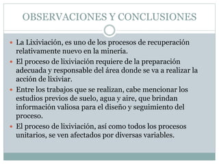 OBSERVACIONES Y CONCLUSIONES
 La Lixiviación, es uno de los procesos de recuperación
relativamente nuevo en la minería.
 El proceso de lixiviación requiere de la preparación
adecuada y responsable del área donde se va a realizar la
acción de lixiviar.
 Entre los trabajos que se realizan, cabe mencionar los
estudios previos de suelo, agua y aire, que brindan
información valiosa para el diseño y seguimiento del
proceso.
 El proceso de lixiviación, así como todos los procesos
unitarios, se ven afectados por diversas variables.
 