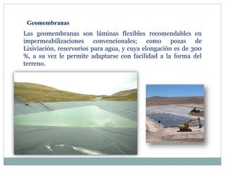 Geomembranas
Las geomembranas son láminas flexibles recomendables en
impermeabilizaciones convencionales; como pozas de
Lixiviación, reservorios para agua, y cuya elongación es de 300
%, a su vez le permite adaptarse con facilidad a la forma del
terreno.
 