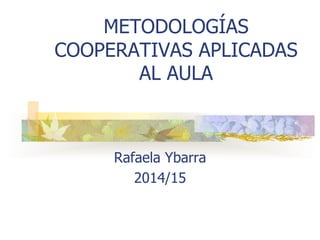 METODOLOGÍAS
COOPERATIVAS APLICADAS
AL AULA
Rafaela Ybarra
2014/15
 