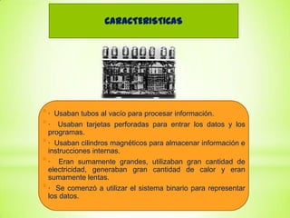 CARACTERISTICAS

*·
*·

Usaban tubos al vacío para procesar información.
Usaban tarjetas perforadas para entrar los datos y los
programas.
* · Usaban cilindros magnéticos para almacenar información e
instrucciones internas.
* · Eran sumamente grandes, utilizaban gran cantidad de
electricidad, generaban gran cantidad de calor y eran
sumamente lentas.
* · Se comenzó a utilizar el sistema binario para representar
los datos.

 