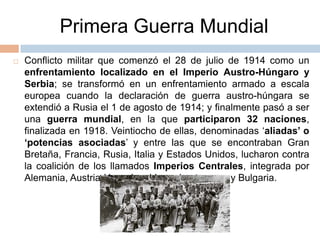 Primera Guerra MundialConflicto militar que comenzó el 28 de julio de 1914 como un enfrentamiento localizado en el Imperio Austro-Húngaro y Serbia; se transformó en un enfrentamiento armado a escala europea cuando la declaración de guerra austro-húngara se extendió a Rusia el 1 de agosto de 1914; y finalmente pasó a ser una guerra mundial, en la que participaron 32 naciones, finalizada en 1918. Veintiocho de ellas, denominadas ‘aliadas’ o ‘potencias asociadas’ y entre las que se encontraban Gran Bretaña, Francia, Rusia, Italia y Estados Unidos, lucharon contra la coalición de los llamados Imperios Centrales, integrada por Alemania, Austria-Hungría, el Imperio otomano y Bulgaria. 