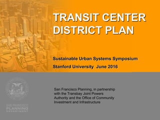San Francisco Planning, in partnership
with the Transbay Joint Powers
Authority and the Office of Community
Investment and Infrastructure
TRANSIT CENTER
DISTRICT PLAN
Sustainable Urban Systems Symposium
Stanford University June 2016
 