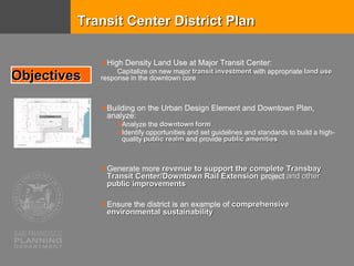 High Density Land Use at Major Transit Center:
Capitalize on new major transit investment with appropriate land use
response in the downtown core
Building on the Urban Design Element and Downtown Plan,
analyze:
Analyze the downtown form
Identify opportunities and set guidelines and standards to build a high-
quality public realm and provide public amenities
Generate more revenue to support the complete Transbay
Transit Center/Downtown Rail Extension project and other
public improvements
Ensure the district is an example of comprehensive
environmental sustainability
Objectives
Transit Center District Plan
 