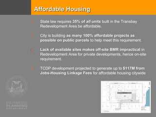 Affordable Housing
 State law requires 35% of all units built in the Transbay
Redevelopment Area be affordable.
 City is building as many 100% affordable projects as
possible on public parcels to help meet this requirement.
 Lack of available sites makes off-site BMR impractical in
Redevelopment Area for private developments, hence on-site
requirement.
 TCDP development projected to generate up to $117M from
Jobs-Housing Linkage Fees for affordable housing citywide
 