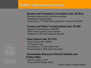 Public Improvement Costs
 Streets and Pedestrian Circulation (est. $278m)
o Sidewalk widening and mid-block crossings
o Streetscape improvements
o Underground TTC-BART/Muni pedestrian connector ($125M)*
 Transit and Other Transportation (est. $2.6B)
o Downtown Rail Extension ($2.54B)*
o BART station capacity improvements
o Additional Traffic and Congestion Studies
 Open Space (est. $117m)
o Transit Center Park ($50M)*
o 2nd/Howard Plaza
o Connections to Transit Center Park
o Improvements to other downtown parks
 Sustainable Resource District Utilities (est.
$159m/TBD)
o District Energy or CHP
o Recycled/Non-Potable Water
*Transit Center Program-related
 