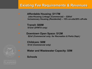 Existing Fee Requirements & Revenues
 Affordable Housing: $117M
o Jobs-Housing Linkage (Commercial) -- $20/sf
o Inclusionary Housing (Residential) – 15% on-site/20% off-site
 Transit: $60M
o $12/sf (SFMTA only)
 Downtown Open Space: $12M
o $2/sf (Commercial only; for Recreation & Parks Dept.)
 Childcare: $6M
o $1/sf (Commercial only)
 Water and Wastewater Capacity: $5M
 Schools
 