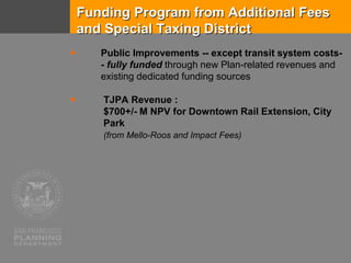 Funding Program from Additional Fees
and Special Taxing District
 Public Improvements -- except transit system costs-
- fully funded through new Plan-related revenues and
existing dedicated funding sources
 TJPA Revenue :
$700+/- M NPV for Downtown Rail Extension, City
Park
(from Mello-Roos and Impact Fees)
 