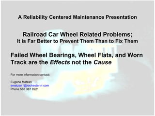 Railroad Car Wheel Related Problems; It is Far Better to Prevent Them Than to Fix Them Failed Wheel Bearings, Wheel Flats, and Worn Track are the  Effects  not the  Cause For more information contact: Eugene Matzan [email_address] Phone 585 387 8921 A Reliability Centered Maintenance Presentation 