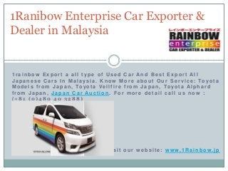1Ranibow Enterprise Car Exporter &
Dealer in Malaysia

1rainbow Export a all type of Used Car And Best Export All
J a p a n e s e C a r s I n M a l a y s i a . K n o w M o r e a b o u t O u r S e r v i c e : To y o t a
M o d e l s f r o m J a p a n , To y o t a V e l l f i r e f r o m J a p a n , To y o t a A l p h a r d
from Japan, Japan Car Auction . For more detail call us now :
(+81 (0)480 40 3288)

visit our w ebsite: w ww.1Rainbow.jp

 