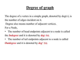 Degree of graph
The degree of a vertex in a simple graph, denoted by deg(v), is
the number of edges incident on it.
Degree also means number of adjacent vertices.
For a Node,
• The number of head endpoints adjacent to a node is called
the Indegree and it is denoted by deg- (v).
• The number of tail endpoints adjacent to a node is called
Outdegree and it is denoted by deg+ (v).
 