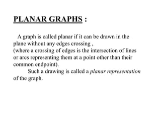 A graph is called planar if it can be drawn in the
plane without any edges crossing ,
(where a crossing of edges is the intersection of lines
or arcs representing them at a point other than their
common endpoint).
Such a drawing is called a planar representation
of the graph.
PLANAR GRAPHS :
 