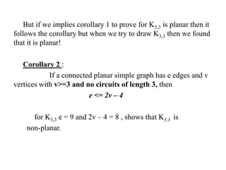 But if we implies corollary 1 to prove for K3,3 is planar then it
follows the corollary but when we try to draw K3,3 then we found
that it is planar!
Corollary 2 :
If a connected planar simple graph has e edges and v
vertices with v>=3 and no circuits of length 3, then
e <= 2v – 4
for K3,3 e = 9 and 2v – 4 = 8 , shows that K3,3 is
non-planar.
 