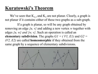Kuratowski’s Theorem
We’ve seen that K3,3 and K5 are not planar. Clearly, a graph is
not planar if it contains either of these two graphs as a sub-graph.
If a graph is planar, so will be any graph obtained by
removing an edge {u, v} and adding a new vertex w together with
edges {u, w} and {w, v}. Such an operation is called an
elementary subdivision. The graphs G1 = ( V1, E1) and G2 =
(V2, E2) are called homeomorphic if they obtained from the
same graph by a sequence of elementary subdivisions.
 