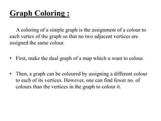 Graph Coloring :
A coloring of a simple graph is the assignment of a colour to
each vertex of the graph so that no two adjacent vertices are
assigned the same colour.
• First, make the dual graph of a map which u want to colour.
• Then, a graph can be coloured by assigning a different colour
to each of its vertices. However, one can find fewer no. of
colours than the vertices in the graph to colour it.
 