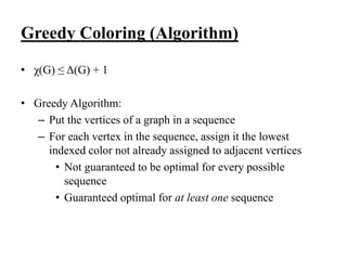 • χ(G) ≤ Δ(G) + 1
• Greedy Algorithm:
– Put the vertices of a graph in a sequence
– For each vertex in the sequence, assign it the lowest
indexed color not already assigned to adjacent vertices
• Not guaranteed to be optimal for every possible
sequence
• Guaranteed optimal for at least one sequence
Greedy Coloring (Algorithm)
 