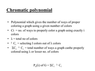 Chromatic polynomial
• Polynomial which gives the number of ways of proper
coloring a graph using a given number of colors
• Ci = no. of ways to properly color a graph using exactly i
colors
• λ = total no of colors
• λ Ci = selecting I colors out of λ colors
• ΣCi
λ Ci = total number of ways a graph canbe properly
colored using λ or lesser no. of colors
Pn(λ) of G = ΣCi
λ Ci
 