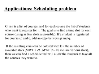 Given is a list of courses, and for each course the list of students
who want to register for it. The goal is to find a time slot for each
course (using as few slots as possible). If a student is registered
for courses p and q, add an edge between p and q.
If the resulting class can be colored with k = the number of
available slots (MWF 8 -9 , MWF 9 – 10 etc. are various slots),
then we can find a schedule that will allow the students to take all
the courses they want to.
Applications: Scheduling problem
 