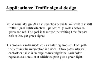 Applications: Traffic signal design
Traffic signal design: At an intersection of roads, we want to install
traffic signal lights which will periodically switch between
green and red. The goal is to reduce the waiting time for cars
before they get green signal.
This problem can be modeled as a coloring problem. Each path
that crosses the intersection is a node. If two paths intersect
each other, there is an edge connecting them. Each color
represents a time slot at which the path gets a green light.
 