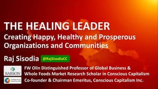 THE HEALING LEADER
Creating Happy, Healthy and Prosperous
Organizations and Communities
FW Olin Distinguished Professor of Global Business &
Whole Foods Market Research Scholar in Conscious Capitalism
Co-founder & Chairman Emeritus, Conscious Capitalism Inc.
@RajSisodiaCCRaj Sisodia
 