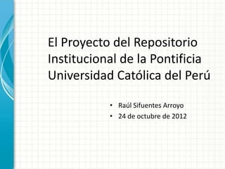 El Proyecto del Repositorio
Institucional de la Pontificia
Universidad Católica del Perú

           • Raúl Sifuentes Arroyo
           • 24 de octubre de 2012
 