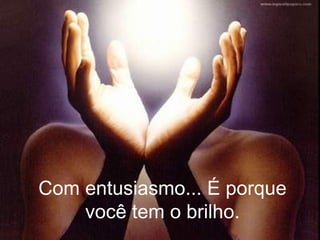 Com entusiasmo... É porque você tem o brilho. 