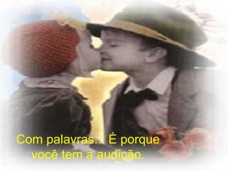 Com palavras... É porque você tem a audição. 