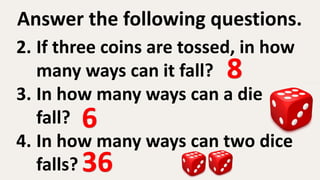 Answer the following questions.
2. If three coins are tossed, in how
many ways can it fall?
3. In how many ways can a die
fall?
4. In how many ways can two dice
falls?
8
6
36
 