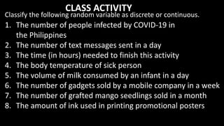 1. The number of people infected by COVID-19 in
the Philippines
2. The number of text messages sent in a day
3. The time (in hours) needed to finish this activity
4. The body temperature of sick person
5. The volume of milk consumed by an infant in a day
6. The number of gadgets sold by a mobile company in a week
7. The number of grafted mango seedlings sold in a month
8. The amount of ink used in printing promotional posters
Classify the following random variable as discrete or continuous.
CLASS ACTIVITY
 