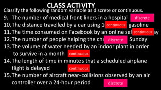 9. The number of medical front liners in a hospital
10.The distance travelled by a car using 10 liters of gasoline
11.The time consumed on Facebook by an online seller in a day
12.The number of people helping the church every Sunday
13.The volume of water needed by an indoor plant in order
to survive in a month
14.The length of time in minutes that a scheduled airplane
flight is delayed
15.The number of aircraft near-collisions observed by an air
controller over a 24-hour period
Classify the following random variable as discrete or continuous.
CLASS ACTIVITY
 