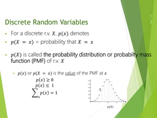 Discrete Random Variables
 For a discrete r.v. 𝑋, 𝑝(𝑥) denotes
 𝑝(𝑋 = 𝑥) = probability that 𝑋 = 𝑥
 𝑝(𝑋) is called the probability distribution or probabilty mass
function (PMF) of r.v. 𝑋
 𝑝(𝑥) or 𝑝(𝑋 = 𝑥) is the value of the PMF at 𝑥
1
3
𝑝 𝑥 ≥ 0
𝑝 𝑥 ≤ 1
𝑥
𝑝 𝑥 = 1
𝑝(𝑋)
𝑋
 