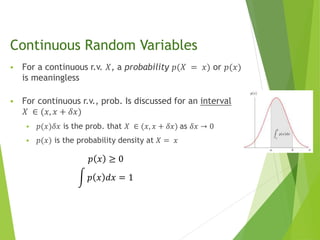 Continuous Random Variables
 For a continuous r.v. 𝑋, a probability 𝑝(𝑋 = 𝑥) or 𝑝(𝑥)
is meaningless
 For continuous r.v., prob. Is discussed for an interval
𝑋 ∈ (𝑥, 𝑥 + 𝛿𝑥)
 𝑝(𝑥)𝛿𝑥 is the prob. that 𝑋 ∈ (𝑥, 𝑥 + 𝛿𝑥) as 𝛿𝑥 → 0
 𝑝(𝑥) is the probability density at 𝑋 = 𝑥
𝑝 𝑥 ≥ 0
𝑝 𝑥 𝑑𝑥 = 1
 