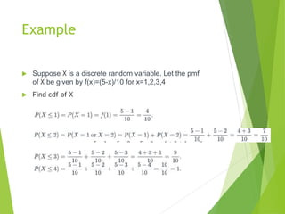 Example
 Suppose X is a discrete random variable. Let the pmf
of X be given by f(x)=(5-x)/10 for x=1,2,3,4
 Find cdf of X
 