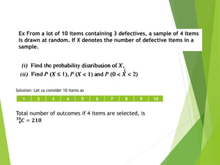 Ex From a lot of 10 items containing 3 defectives, a sample of 4 items
is drawn at random. If X denotes the number of defective items in a
sample.
Solution: Let us consider 10 items as
1 2 3 4 5 6 7 8 9 10
Total number of outcomes if 4 items are selected, is
𝟒
𝟏𝟎
𝑪 = 𝟐𝟏𝟎
 