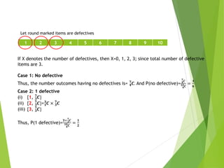 1 2 3 4 5 6 7 8 9 10
Let round marked items are defectives
If X denotes the number of defectives, then X=0, 1, 2, 3; since total number of defective
items are 3.
Case 1: No defective
Thus, the number outcomes having no defectives is= 𝟒
𝟕
𝑪. And P(no defective)= 𝟒
𝟕
𝑪
𝟒
𝟏𝟎𝑪
=
𝟏
𝟔
Case 2: 1 defective
(i) {1, 𝟑
𝟕
𝑪}
(ii) {2, 𝟑
𝟕
𝑪}=𝟏
𝟑
𝑪 × 𝟑
𝟕
𝑪
(iii) {3, 𝟑
𝟕
𝑪}
Thus, P(1 defective)=
𝟑×𝟑
𝟕
𝑪
𝟒
𝟏𝟎𝑪
=
𝟏
𝟐
 