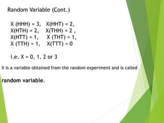 Random Variable (Cont.)
X (HHH) = 3, X(HHT) = 2,
X(HTH) = 2, X(THH) = 2 ,
X(HTT) = 1, X (THT) = 1,
X (TTH) = 1, X(TTT) = 0
i.e. X = 0, 1, 2 or 3
X is a variable obtained from the random experiment and is called
random variable.
 