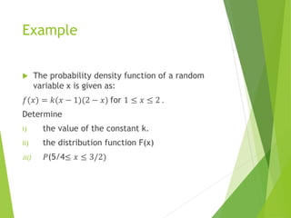 Example
 The probability density function of a random
variable x is given as:
𝑓(𝑥) = 𝑘(𝑥 − 1)(2 − 𝑥) for 1 ≤ 𝑥 ≤ 2 .
Determine
i) the value of the constant k.
ii) the distribution function F(x)
iii) 𝑃(5/4≤ 𝑥 ≤ 3/2)
 