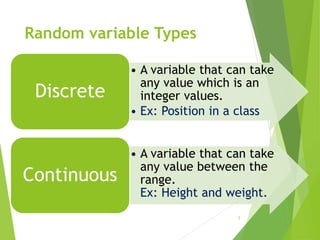 Random variable Types
• A variable that can take
any value which is an
integer values.
• Ex: Position in a class
Discrete
• A variable that can take
any value between the
range.
Ex: Height and weight.
Continuous
5
 