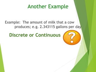 Example: The amount of milk that a cow
produces; e.g. 2.343115 gallons per day
Another Example
Discrete or Continuous
 